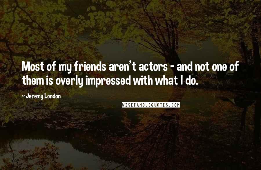 Jeremy London Quotes: Most of my friends aren't actors - and not one of them is overly impressed with what I do.