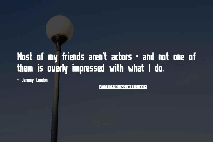 Jeremy London Quotes: Most of my friends aren't actors - and not one of them is overly impressed with what I do.