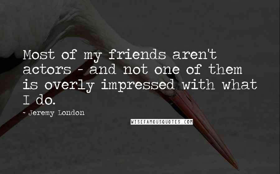 Jeremy London Quotes: Most of my friends aren't actors - and not one of them is overly impressed with what I do.