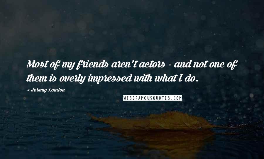 Jeremy London Quotes: Most of my friends aren't actors - and not one of them is overly impressed with what I do.