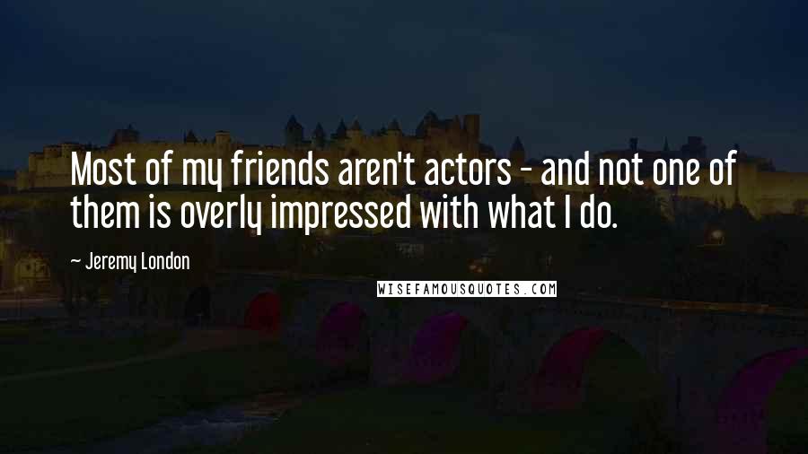 Jeremy London Quotes: Most of my friends aren't actors - and not one of them is overly impressed with what I do.