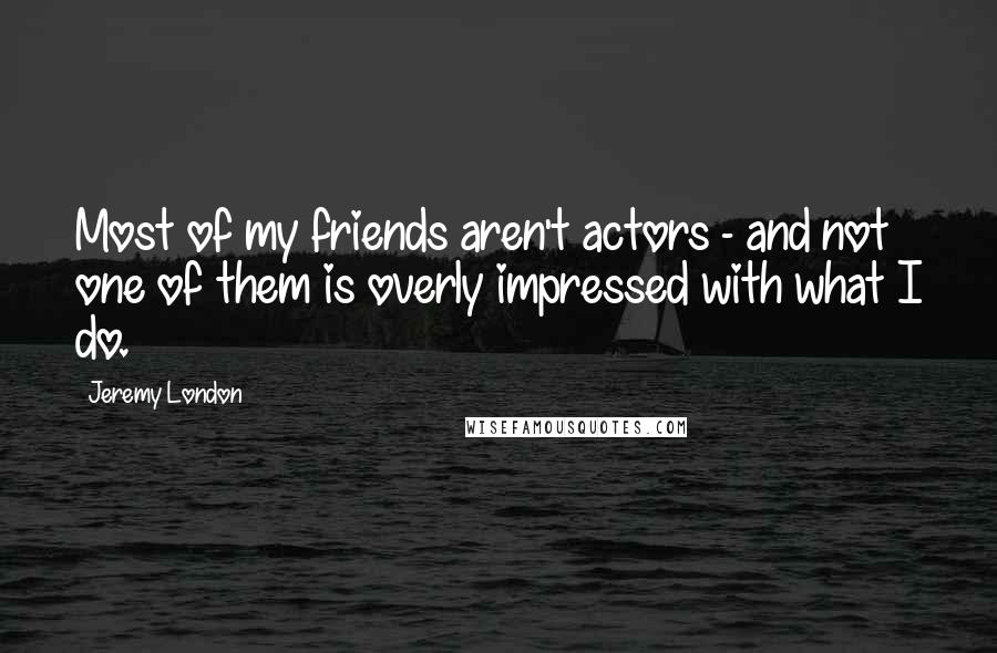 Jeremy London Quotes: Most of my friends aren't actors - and not one of them is overly impressed with what I do.