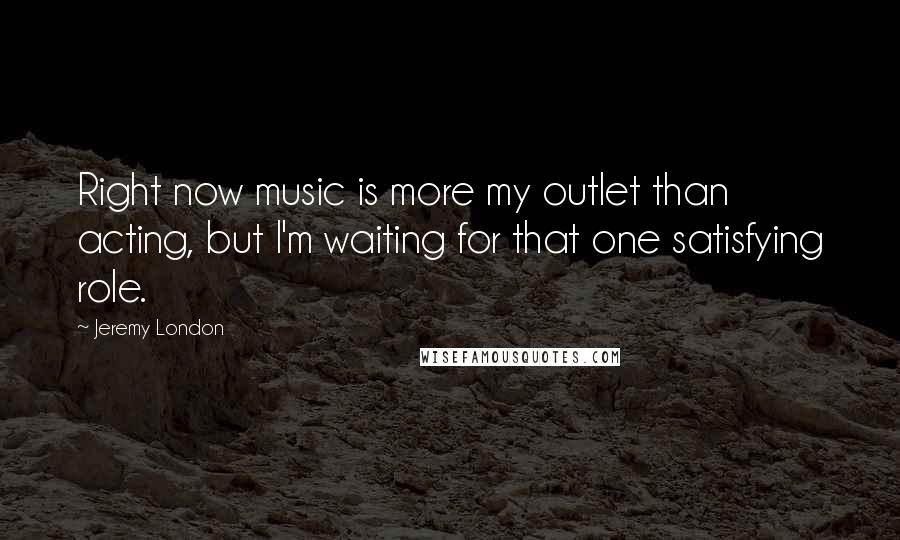Jeremy London Quotes: Right now music is more my outlet than acting, but I'm waiting for that one satisfying role.