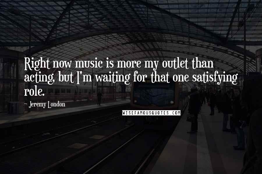 Jeremy London Quotes: Right now music is more my outlet than acting, but I'm waiting for that one satisfying role.