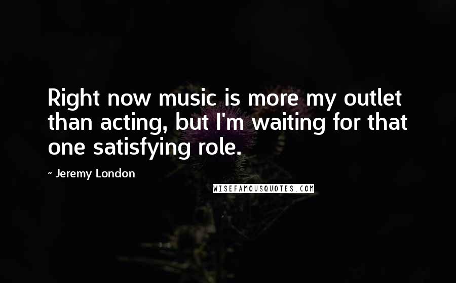 Jeremy London Quotes: Right now music is more my outlet than acting, but I'm waiting for that one satisfying role.