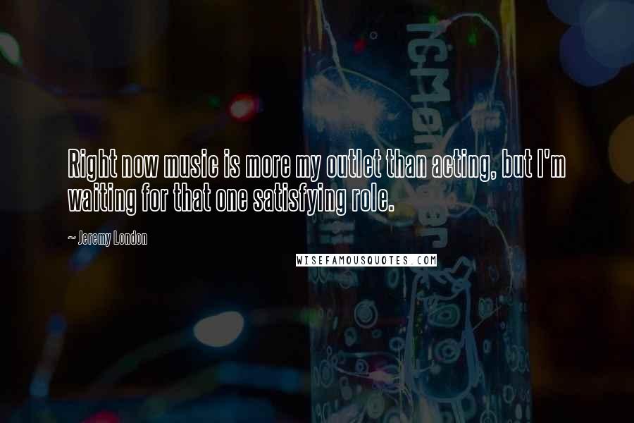 Jeremy London Quotes: Right now music is more my outlet than acting, but I'm waiting for that one satisfying role.