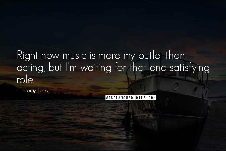 Jeremy London Quotes: Right now music is more my outlet than acting, but I'm waiting for that one satisfying role.