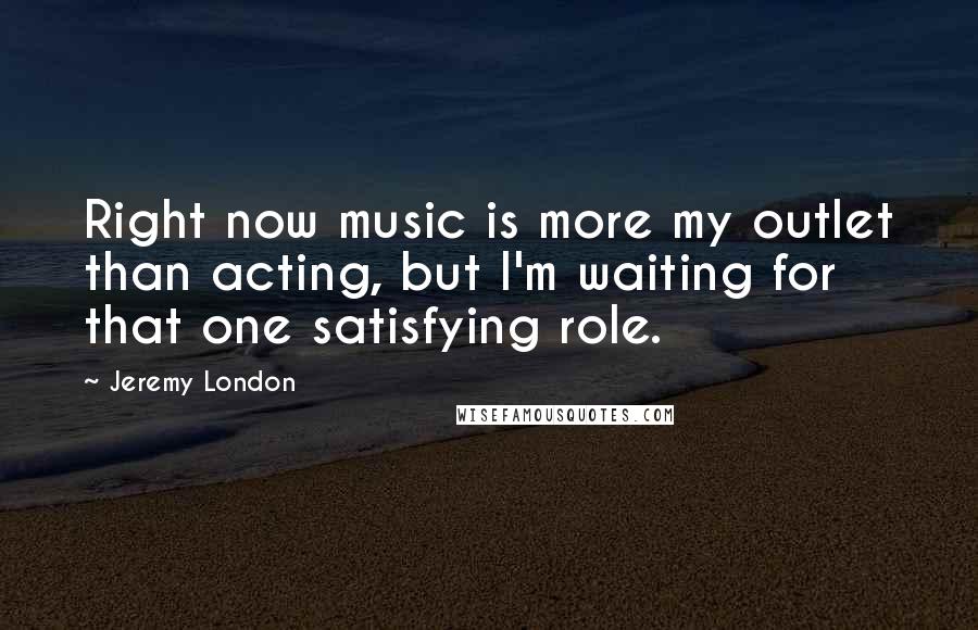 Jeremy London Quotes: Right now music is more my outlet than acting, but I'm waiting for that one satisfying role.