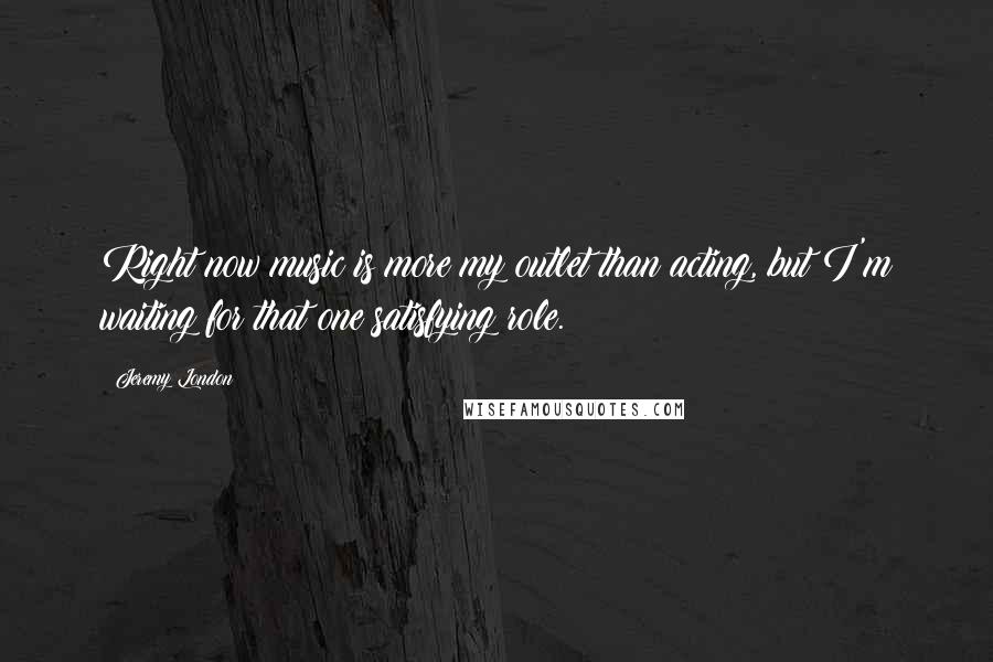 Jeremy London Quotes: Right now music is more my outlet than acting, but I'm waiting for that one satisfying role.