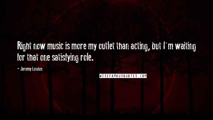 Jeremy London Quotes: Right now music is more my outlet than acting, but I'm waiting for that one satisfying role.
