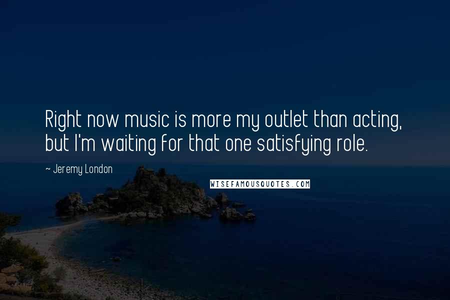 Jeremy London Quotes: Right now music is more my outlet than acting, but I'm waiting for that one satisfying role.