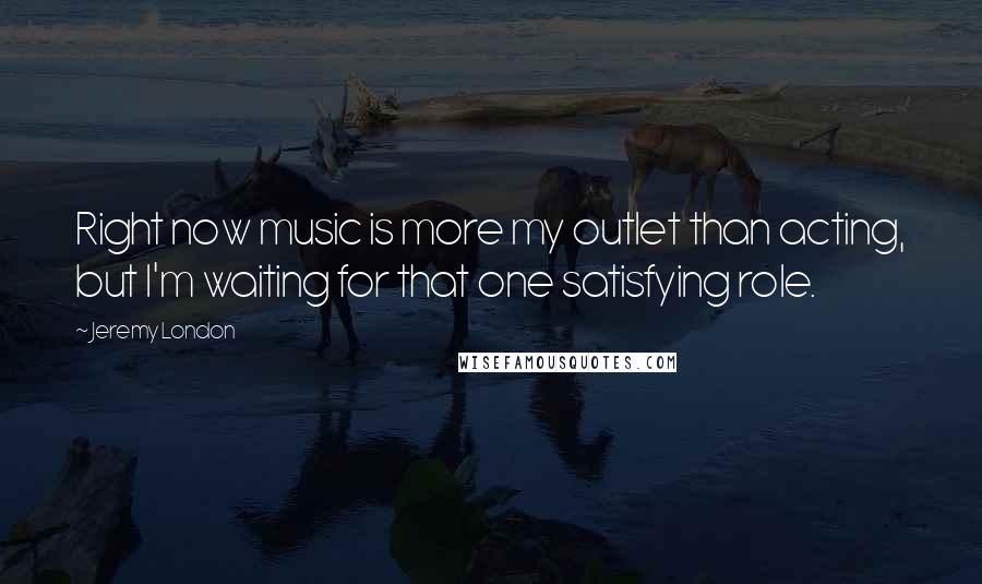 Jeremy London Quotes: Right now music is more my outlet than acting, but I'm waiting for that one satisfying role.