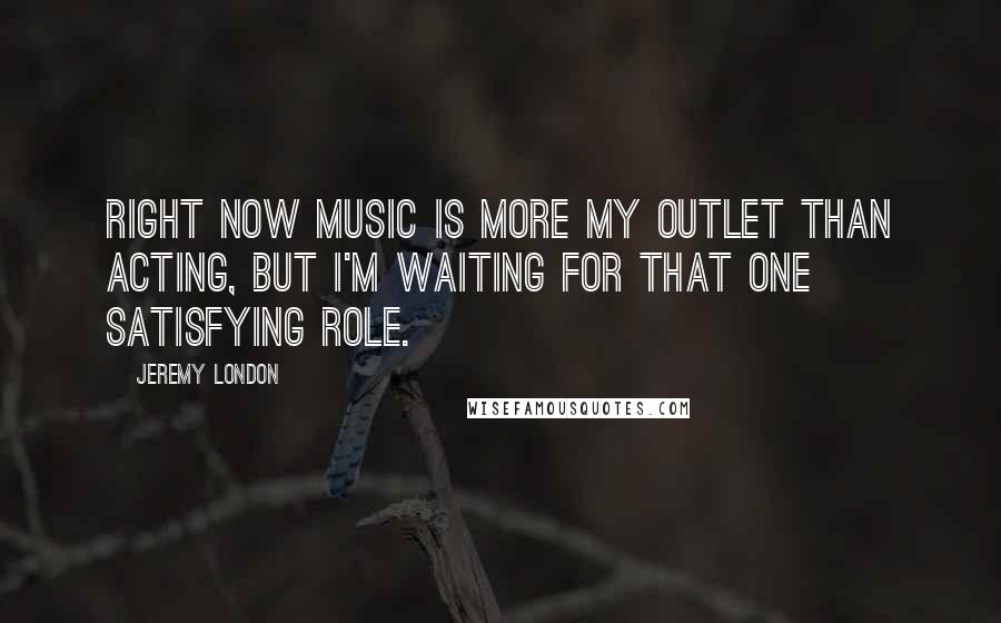 Jeremy London Quotes: Right now music is more my outlet than acting, but I'm waiting for that one satisfying role.