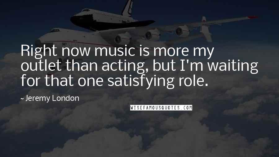 Jeremy London Quotes: Right now music is more my outlet than acting, but I'm waiting for that one satisfying role.