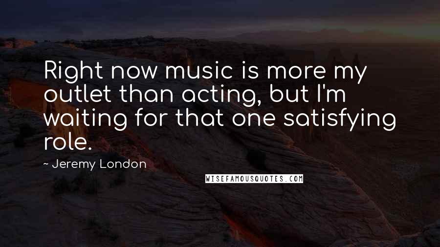 Jeremy London Quotes: Right now music is more my outlet than acting, but I'm waiting for that one satisfying role.