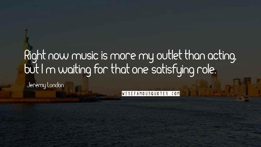 Jeremy London Quotes: Right now music is more my outlet than acting, but I'm waiting for that one satisfying role.