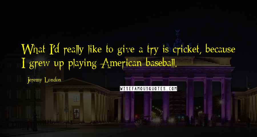 Jeremy London Quotes: What I'd really like to give a try is cricket, because I grew up playing American baseball.