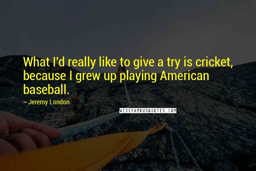 Jeremy London Quotes: What I'd really like to give a try is cricket, because I grew up playing American baseball.