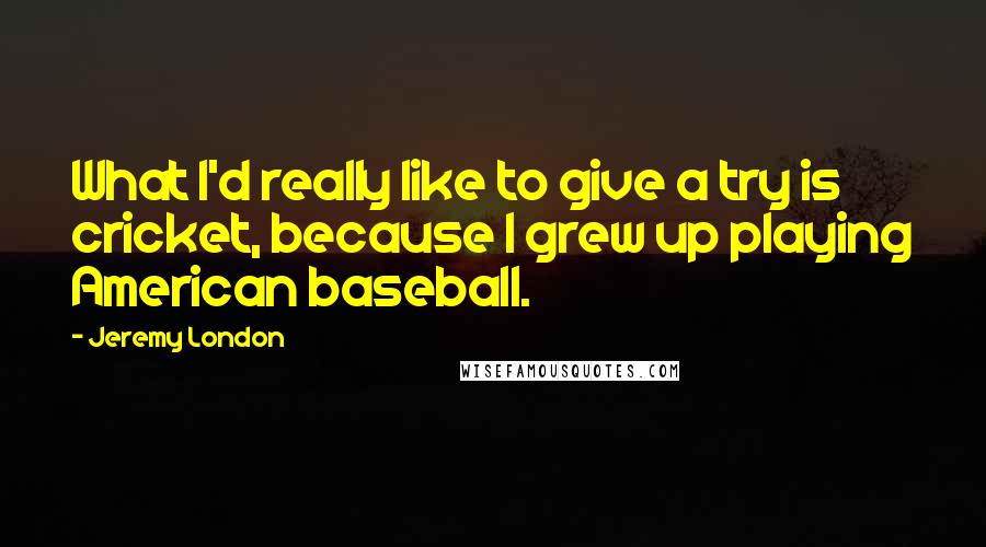Jeremy London Quotes: What I'd really like to give a try is cricket, because I grew up playing American baseball.