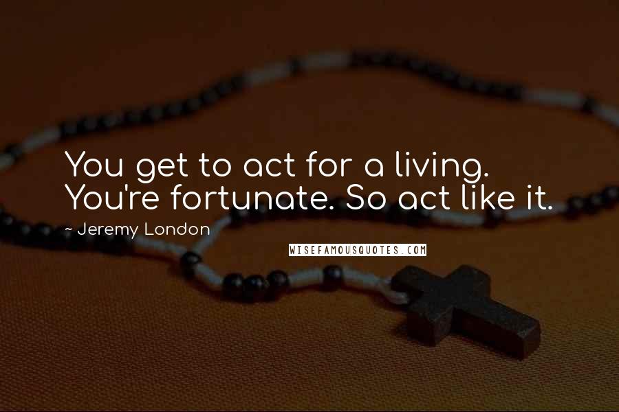 Jeremy London Quotes: You get to act for a living. You're fortunate. So act like it.