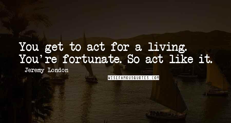 Jeremy London Quotes: You get to act for a living. You're fortunate. So act like it.