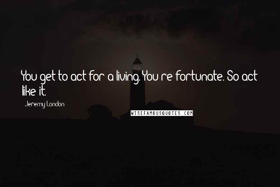 Jeremy London Quotes: You get to act for a living. You're fortunate. So act like it.