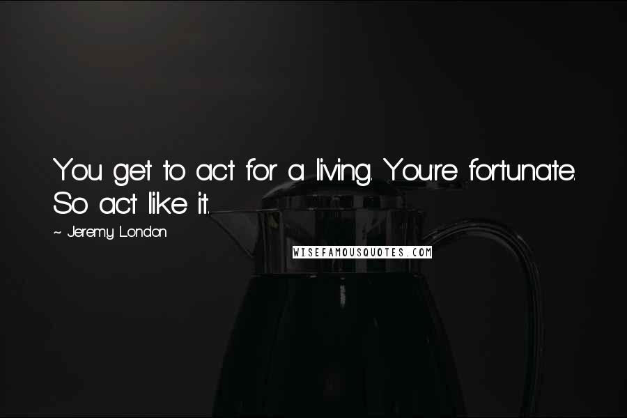 Jeremy London Quotes: You get to act for a living. You're fortunate. So act like it.