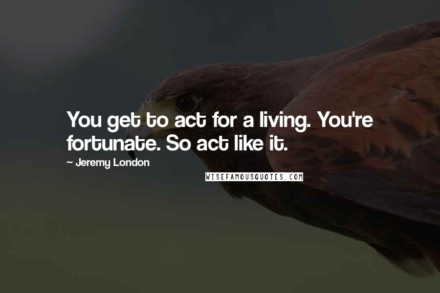 Jeremy London Quotes: You get to act for a living. You're fortunate. So act like it.