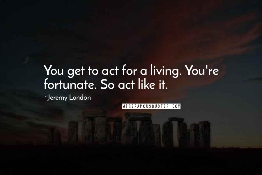 Jeremy London Quotes: You get to act for a living. You're fortunate. So act like it.