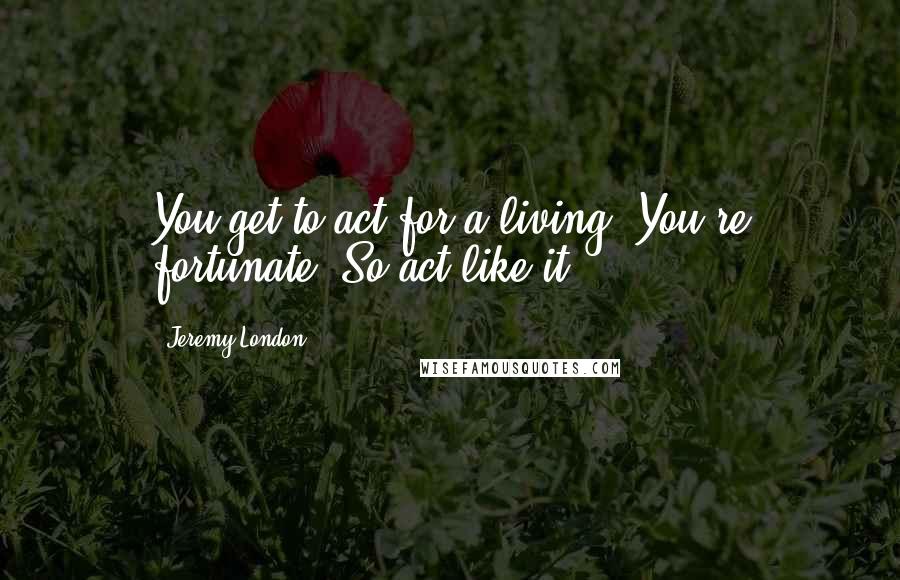 Jeremy London Quotes: You get to act for a living. You're fortunate. So act like it.