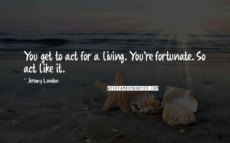 Jeremy London Quotes: You get to act for a living. You're fortunate. So act like it.