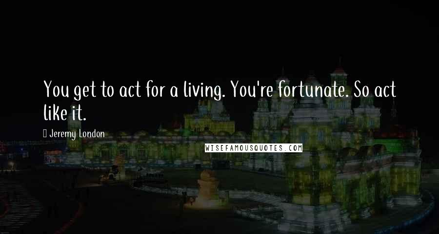 Jeremy London Quotes: You get to act for a living. You're fortunate. So act like it.