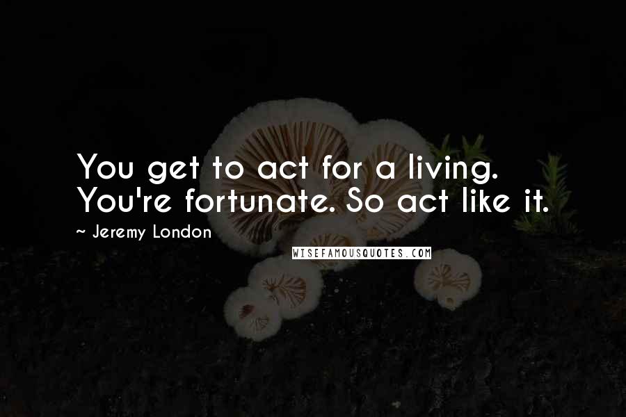 Jeremy London Quotes: You get to act for a living. You're fortunate. So act like it.