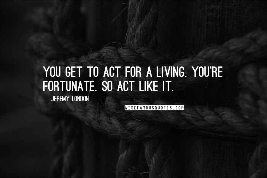 Jeremy London Quotes: You get to act for a living. You're fortunate. So act like it.