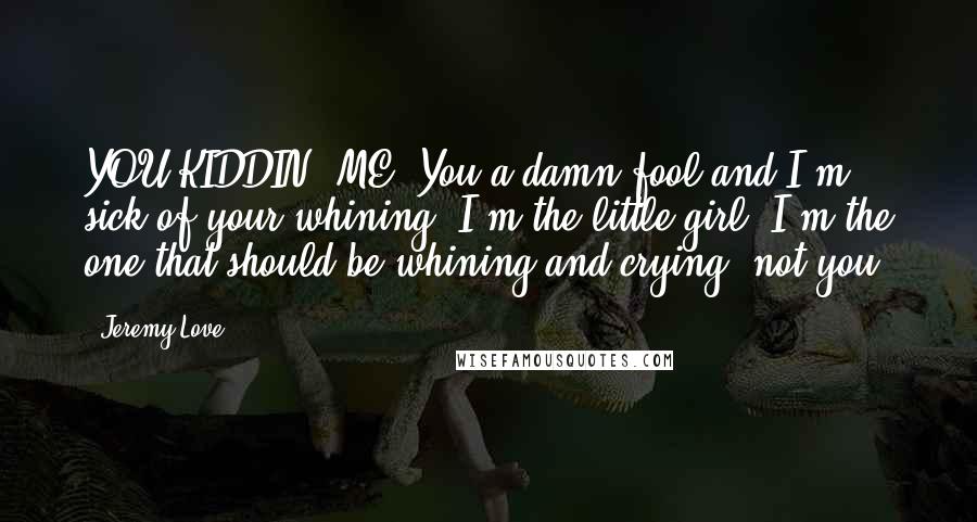 Jeremy Love Quotes: YOU KIDDIN' ME! You a damn fool and I'm sick of your whining! I'm the little girl, I'm the one that should be whining and crying, not you!