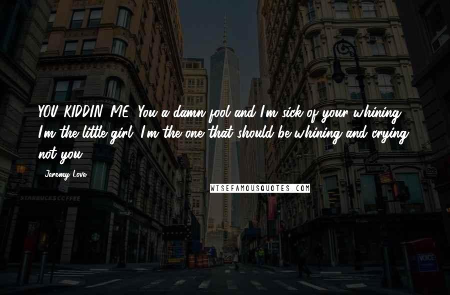 Jeremy Love Quotes: YOU KIDDIN' ME! You a damn fool and I'm sick of your whining! I'm the little girl, I'm the one that should be whining and crying, not you!