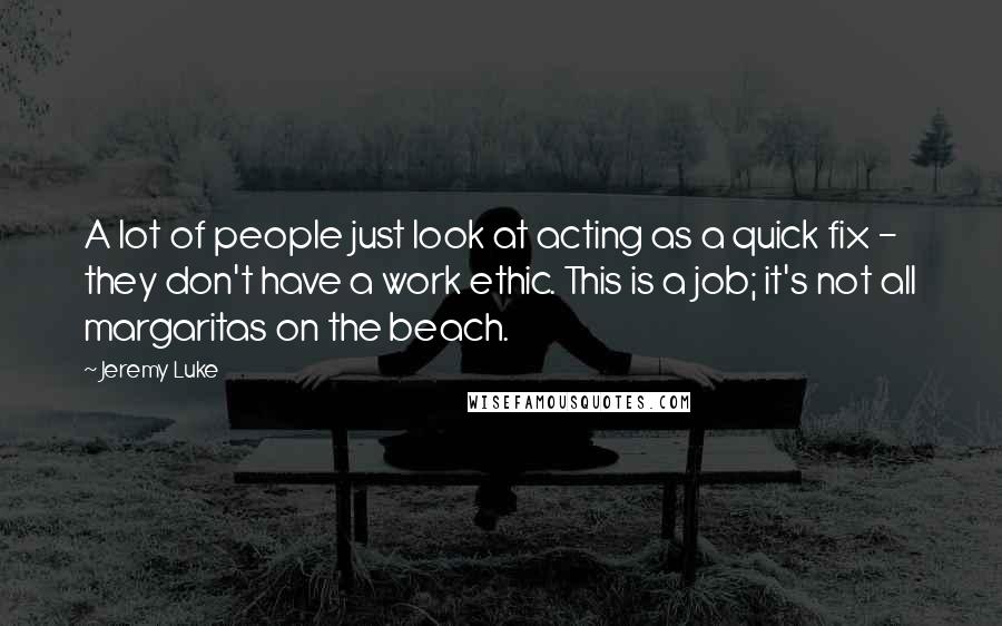 Jeremy Luke Quotes: A lot of people just look at acting as a quick fix - they don't have a work ethic. This is a job; it's not all margaritas on the beach.
