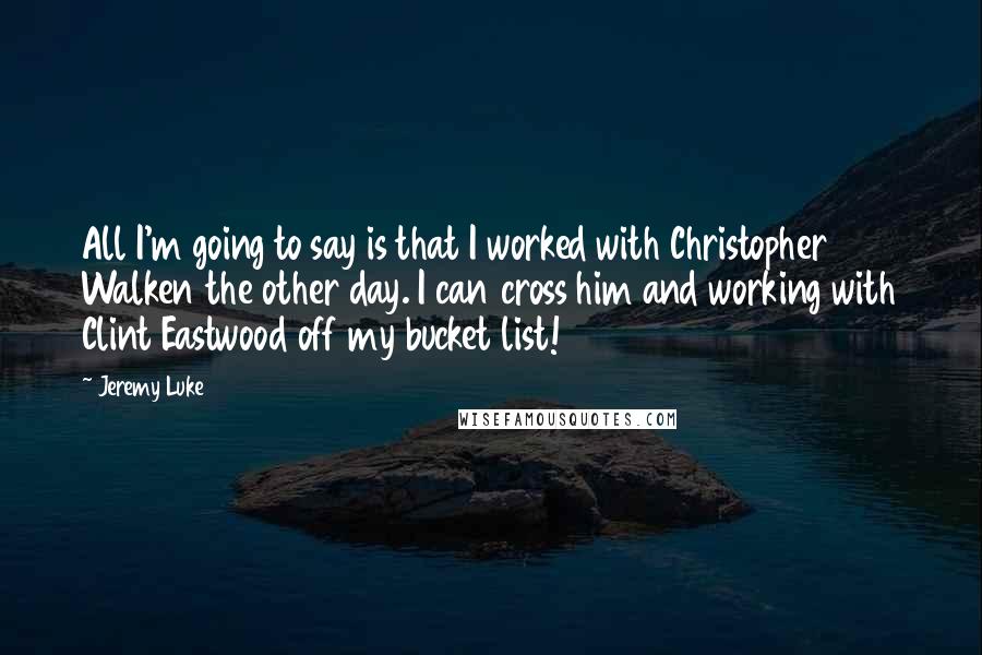 Jeremy Luke Quotes: All I'm going to say is that I worked with Christopher Walken the other day. I can cross him and working with Clint Eastwood off my bucket list!