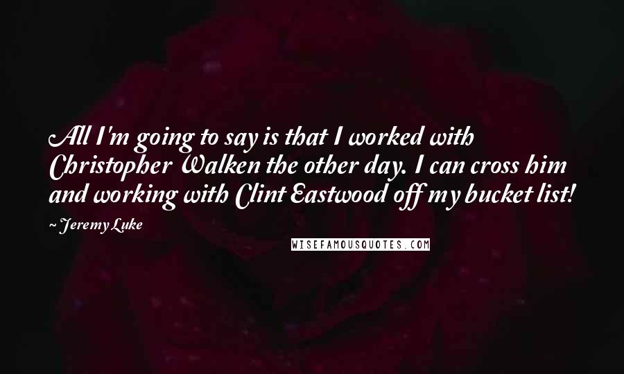 Jeremy Luke Quotes: All I'm going to say is that I worked with Christopher Walken the other day. I can cross him and working with Clint Eastwood off my bucket list!