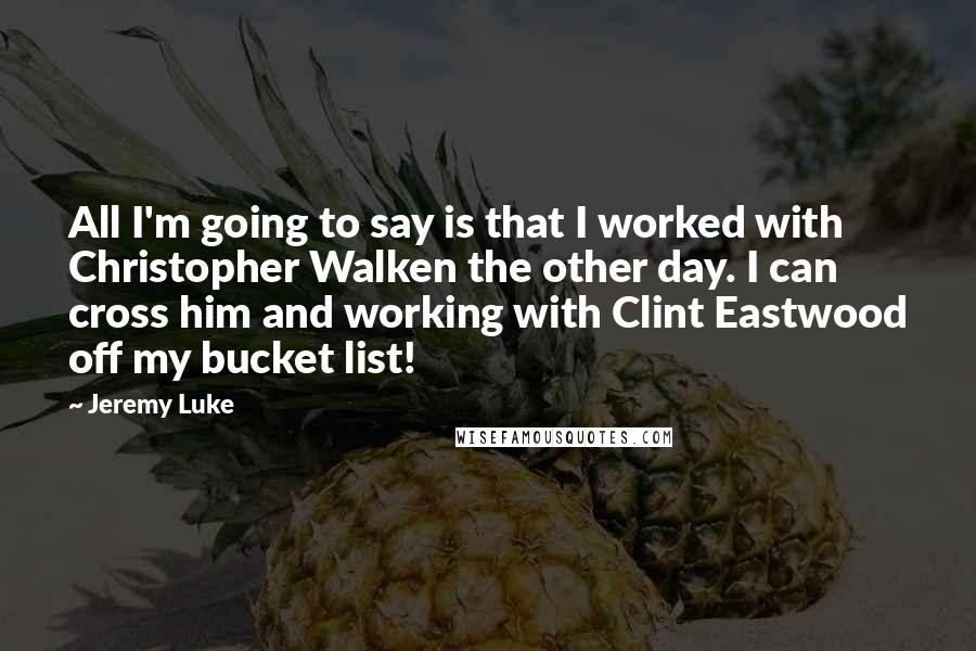 Jeremy Luke Quotes: All I'm going to say is that I worked with Christopher Walken the other day. I can cross him and working with Clint Eastwood off my bucket list!