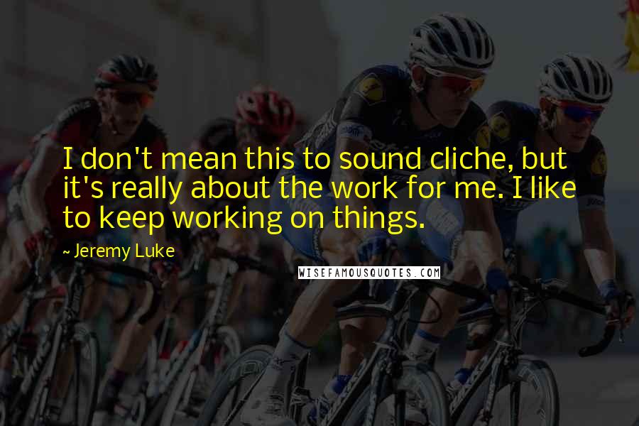 Jeremy Luke Quotes: I don't mean this to sound cliche, but it's really about the work for me. I like to keep working on things.