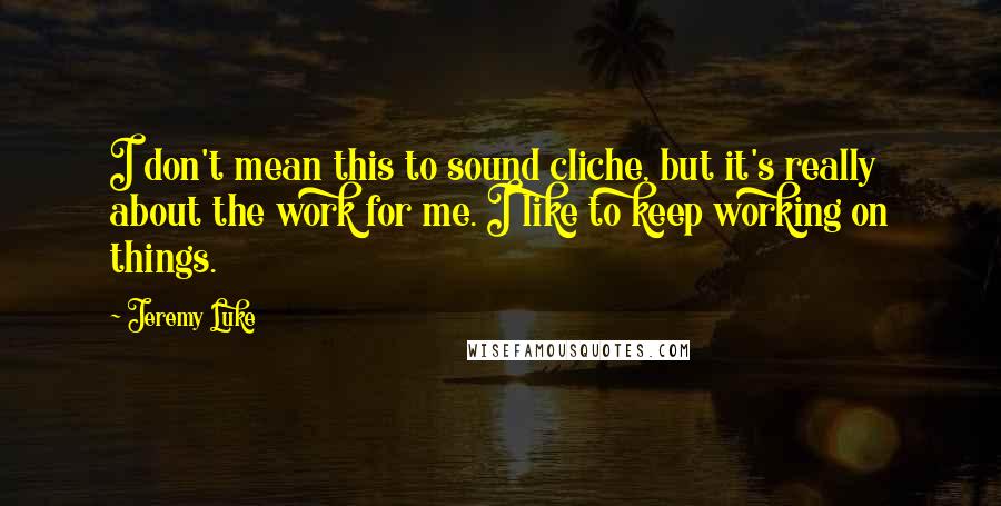 Jeremy Luke Quotes: I don't mean this to sound cliche, but it's really about the work for me. I like to keep working on things.