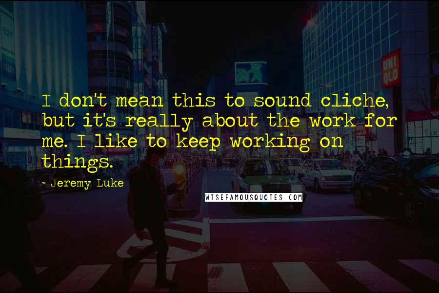 Jeremy Luke Quotes: I don't mean this to sound cliche, but it's really about the work for me. I like to keep working on things.