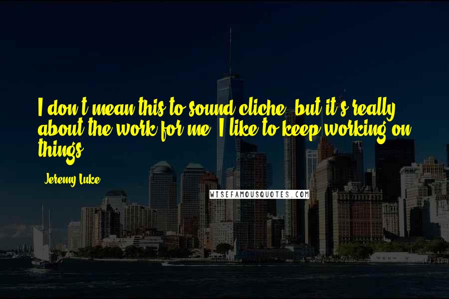 Jeremy Luke Quotes: I don't mean this to sound cliche, but it's really about the work for me. I like to keep working on things.