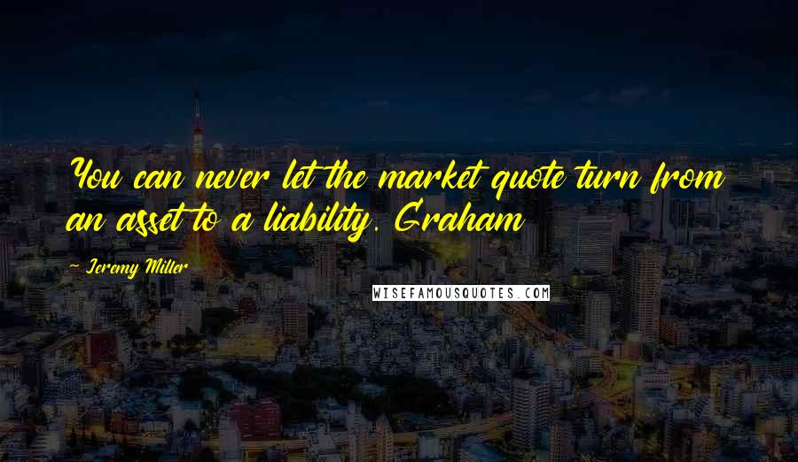 Jeremy Miller Quotes: You can never let the market quote turn from an asset to a liability. Graham