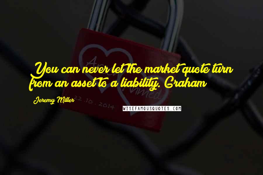 Jeremy Miller Quotes: You can never let the market quote turn from an asset to a liability. Graham