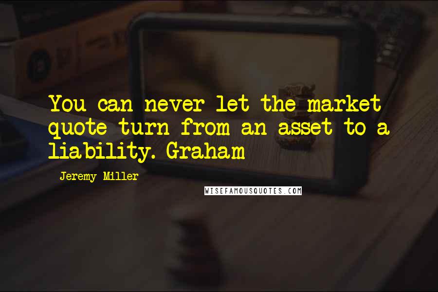 Jeremy Miller Quotes: You can never let the market quote turn from an asset to a liability. Graham