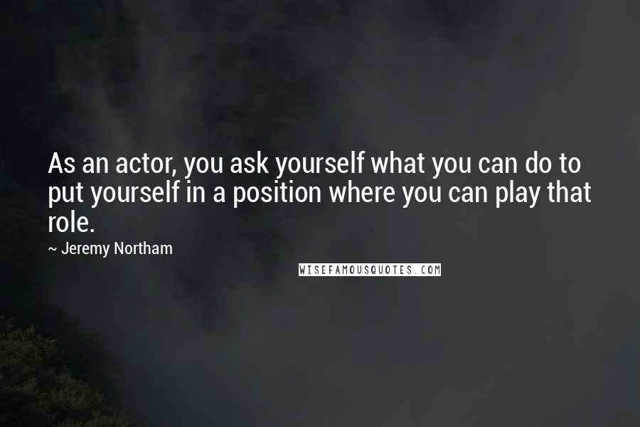 Jeremy Northam Quotes: As an actor, you ask yourself what you can do to put yourself in a position where you can play that role.