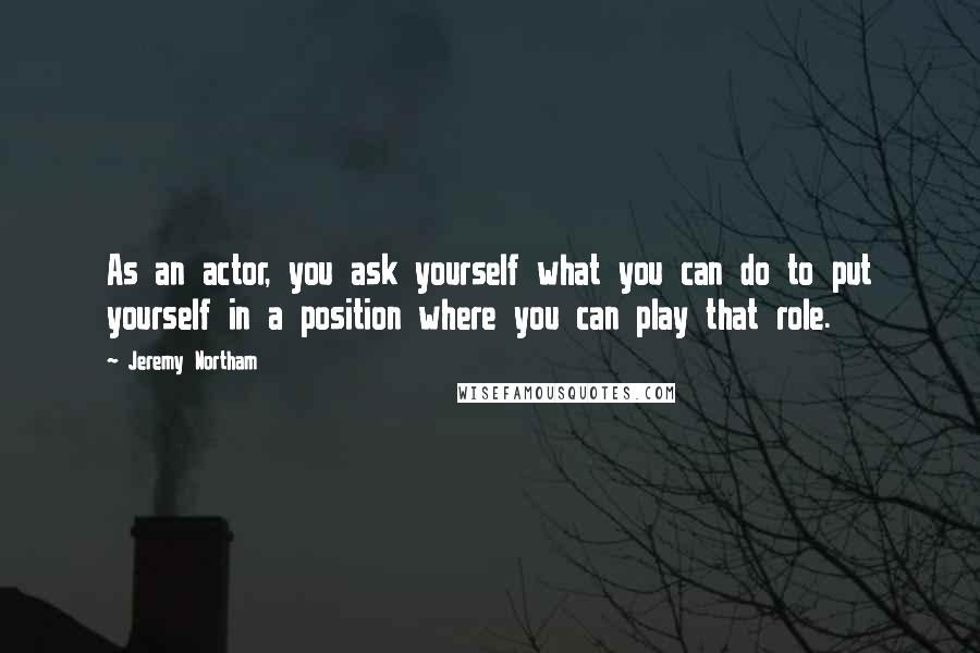 Jeremy Northam Quotes: As an actor, you ask yourself what you can do to put yourself in a position where you can play that role.