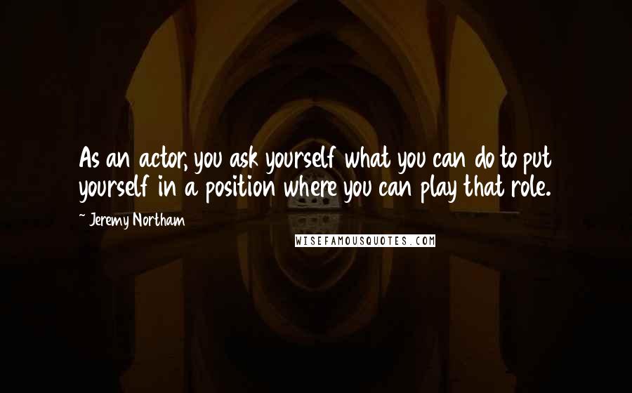 Jeremy Northam Quotes: As an actor, you ask yourself what you can do to put yourself in a position where you can play that role.